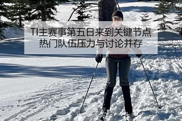 TI主赛事第五日来到关键节点 热门队伍压力与讨论并存
